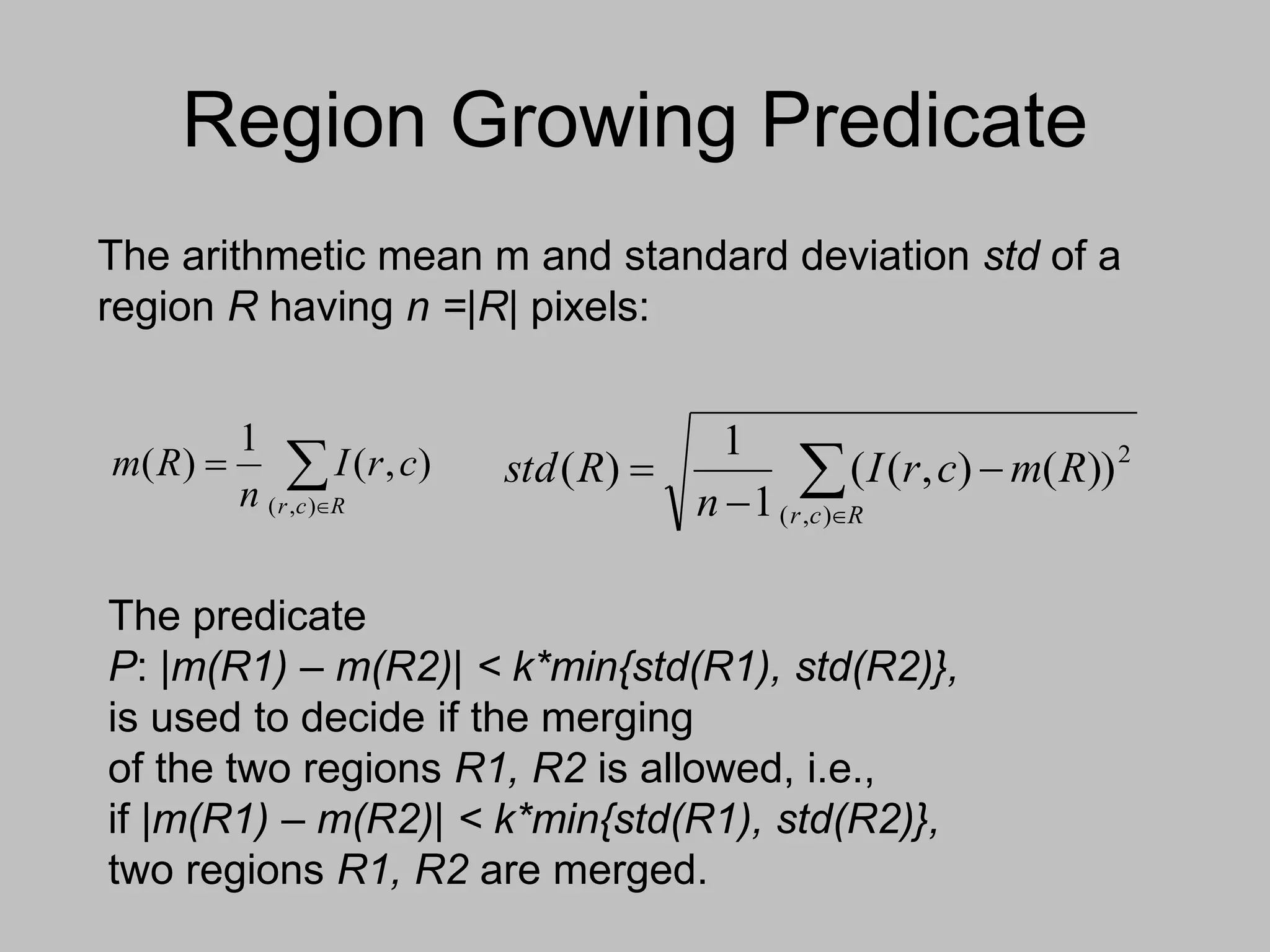 Region Growing Predicate
The predicate
P: |m(R1) – m(R2)| < k*min{std(R1), std(R2)},
is used to decide if the merging
of the two regions R1, R2 is allowed, i.e.,
if |m(R1) – m(R2)| < k*min{std(R1), std(R2)},
two regions R1, R2 are merged.



R
c
r
c
r
I
n
R
m
)
,
(
)
,
(
1
)
(
The arithmetic mean m and standard deviation std of a
region R having n =|R| pixels:





R
c
r
R
m
c
r
I
n
R
std
)
,
(
2
))
(
)
,
(
(
1
1
)
(
 