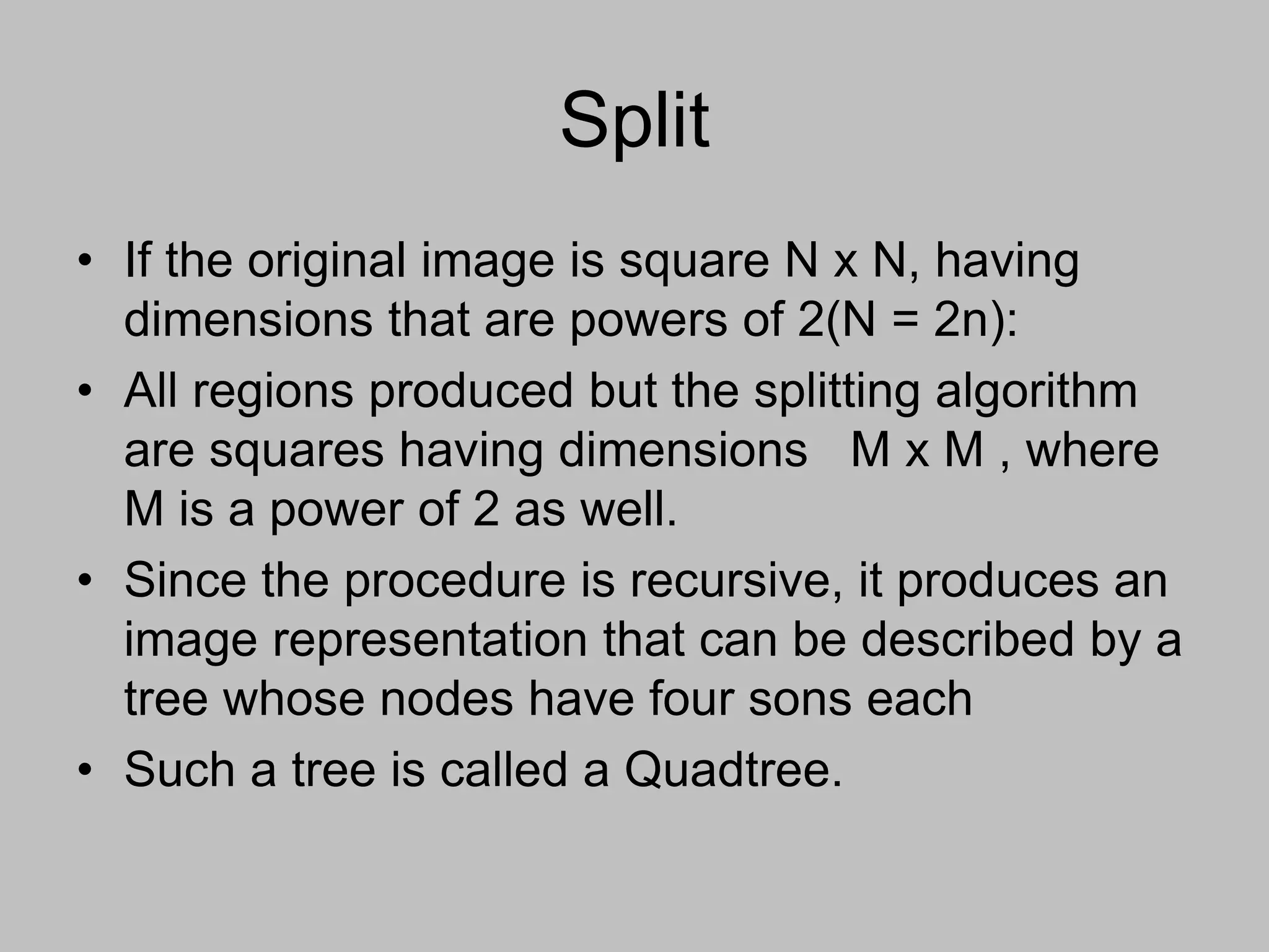 Split
• If the original image is square N x N, having
dimensions that are powers of 2(N = 2n):
• All regions produced but the splitting algorithm
are squares having dimensions M x M , where
M is a power of 2 as well.
• Since the procedure is recursive, it produces an
image representation that can be described by a
tree whose nodes have four sons each
• Such a tree is called a Quadtree.
 