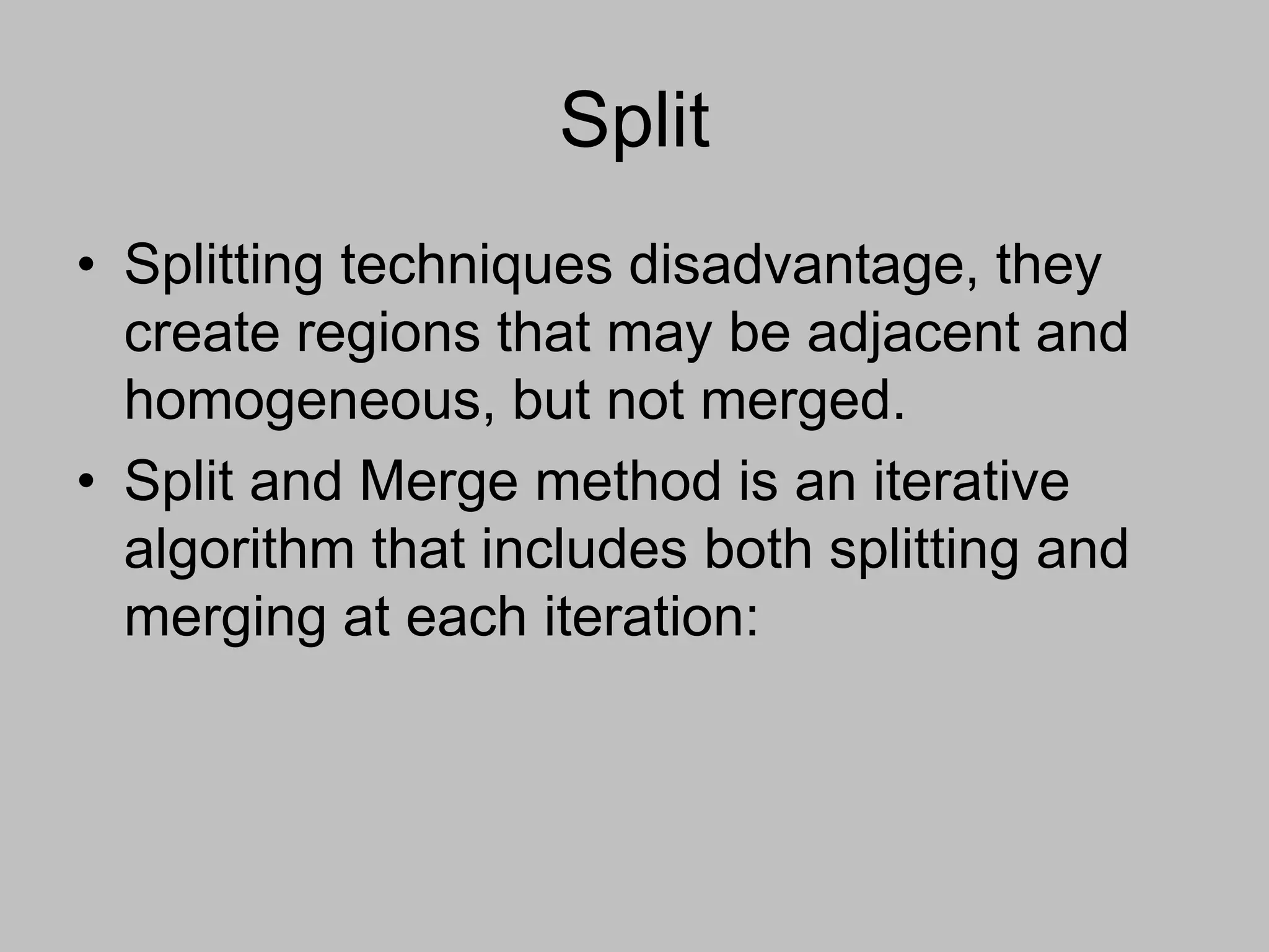 Split
• Splitting techniques disadvantage, they
create regions that may be adjacent and
homogeneous, but not merged.
• Split and Merge method is an iterative
algorithm that includes both splitting and
merging at each iteration:
 