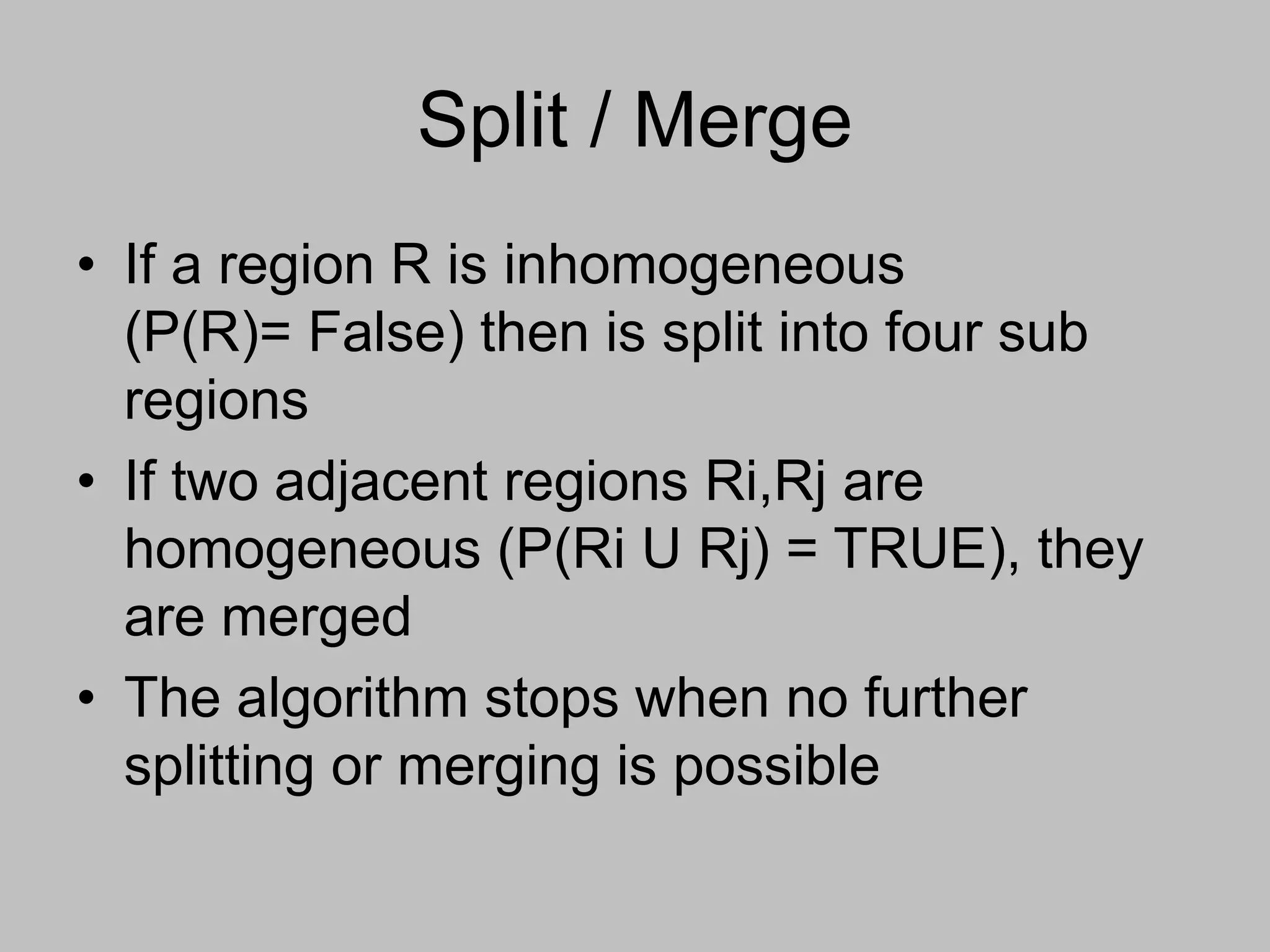 Split / Merge
• If a region R is inhomogeneous
(P(R)= False) then is split into four sub
regions
• If two adjacent regions Ri,Rj are
homogeneous (P(Ri U Rj) = TRUE), they
are merged
• The algorithm stops when no further
splitting or merging is possible
 