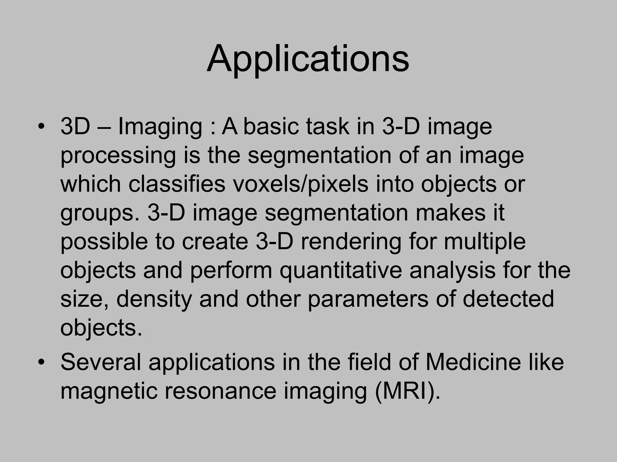Applications
• 3D – Imaging : A basic task in 3-D image
processing is the segmentation of an image
which classifies voxels/pixels into objects or
groups. 3-D image segmentation makes it
possible to create 3-D rendering for multiple
objects and perform quantitative analysis for the
size, density and other parameters of detected
objects.
• Several applications in the field of Medicine like
magnetic resonance imaging (MRI).
 