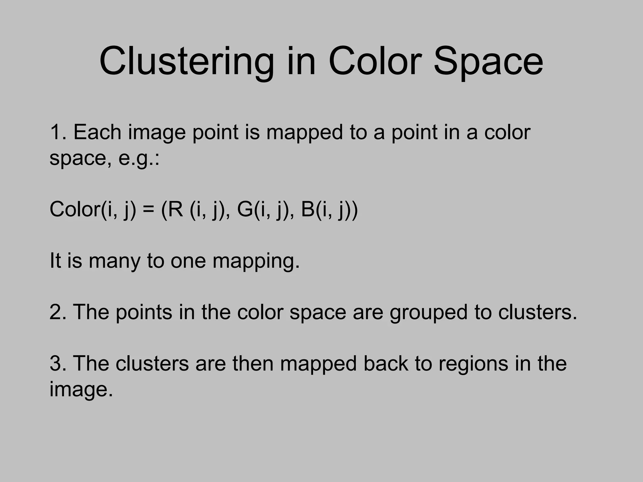 Clustering in Color Space
1. Each image point is mapped to a point in a color
space, e.g.:
Color(i, j) = (R (i, j), G(i, j), B(i, j))
It is many to one mapping.
2. The points in the color space are grouped to clusters.
3. The clusters are then mapped back to regions in the
image.
 