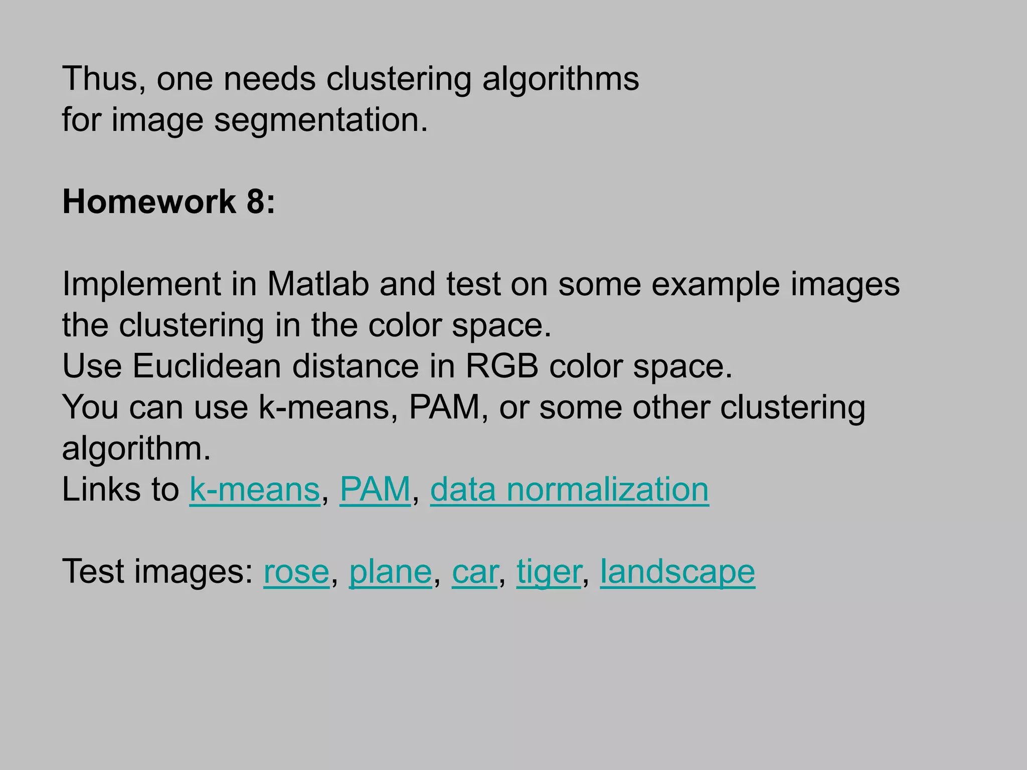 Thus, one needs clustering algorithms
for image segmentation.
Homework 8:
Implement in Matlab and test on some example images
the clustering in the color space.
Use Euclidean distance in RGB color space.
You can use k-means, PAM, or some other clustering
algorithm.
Links to k-means, PAM, data normalization
Test images: rose, plane, car, tiger, landscape
 