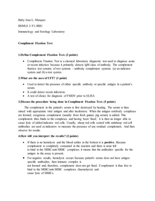 Baby Jean L. Marquez
BSMLS 3-Y1-IRR1
Immunology and Serology Laboratory
Compliment Fixation Test
1.Define Complement Fixation Test. (2 points)
 Compliment Fixation Test is a classical laboratory diagnostic test used to diagnose acute
or recent infection because it primarily detects IgM class of antibody. The complement
fixation test consists of two systems – antibody complement systems: (a) an indicator
system and (b) a test system.
2.What are the uses of CFT? (1 point)
 Used to detect the presence of either specific antibody or specific antigen in a patient’s
serum.
 It could detect recent infections.
 A test of choice for diagnosis of FMDV prior to ELISA
3.Discuss the procedure being done in Compliment Fixation Test. (5 points)
The complement in the patient's serum is first destroyed by heating. The serum is then
mixed with appropriate viral antigen and after incubation. When the antigen–antibody complexes
are formed, exogenous complement (usually from fresh guinea pig serum) is added. This
complement then binds to the complexes and having been ‘fixed,’ it is then no longer able to
cause lysis of added indicator red cells. Usually, sheep red cells coated with antisheep red cell
antibodies are used as indicators to measure the presence of any residual complement. And then
observe for results.
4.How will you interpret the results? (2 points)
 If there is no hemolysis and the blood settles at the bottom it is positive. Because
complement is completely consumed in the reaction and there is none left
to bind to the SRBC/anti-SRBC complexes it means that the antibodies specific for the
antigen in the assay is present.
 For negative results, hemolysis occurs because patient's serum does not have antigen
specific antibodies, then immune complex is
not formed and, therefore, complement does not get fixed. Complement is thus free to
bind to the SRBC/anti-SRBC complexes (haemolysin) and
cause lysis of SRBCs.
 