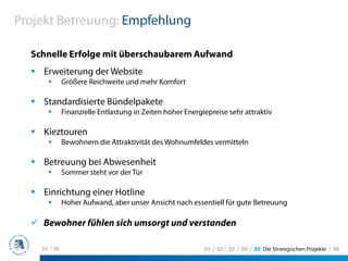 Projekt Betreuung: Empfehlung

  Schnelle Erfolge mit überschaubarem Aufwand
    Erweiterung der Website
              Größere Reichweite und mehr Komfort

    Standardisierte Bündelpakete
              Finanzielle Entlastung in Zeiten hoher Energiepreise sehr attraktiv

    Kieztouren
              Bewohnern die Attraktivität des Wohnumfeldes vermitteln

    Betreuung bei Abwesenheit
              Sommer steht vor der Tür

    Einrichtung einer Hotline
              Hoher Aufwand, aber unser Ansicht nach essentiell für gute Betreuung

    Bewohner fühlen sich umsorgt und verstanden

    33 / 36                                                01 / 02 / 03 / 04 / 05 Die Strategischen Projekte / 06
 