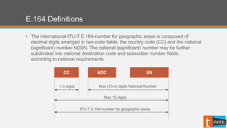 E.164 Definitions
• The international ITU-T E.164-number for geographic areas is composed of
decimal digits arranged in two code fields: the country code (CC) and the national
(significant) number N(S)N. The national (significant) number may be further
subdivided into national destination code and subscriber number fields,
according to national requirements.
CC NDC SN
1-3 digits Max (15-n) digits National Number
Max 15 digits
ITU-T E.164 number for geographic areas
 