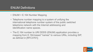 ENUM Definitions
• ENUM = E.164 Number Mapping
• Telephone number mapping is a system of unifying the
international telephone number system of the public switched
telephone network with the Internet addressing and
identification name spaces.
• The E.164 number to URI DDDS (ENUM) application provides a
mapping from E.164-based "names" to various URIs, including SIP,
as defined in [RFC3761];
 