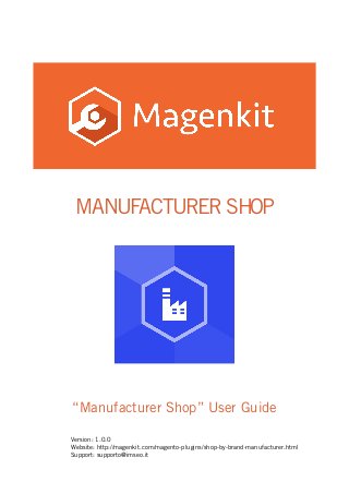 MANUFACTURER SHOP
“Manufacturer Shop” User Guide
Version: 1.0.0
Website: http://magenkit.com/magento-plugins/shop-by-brand-manufacturer.html
Support: supporto@imseo.it
 