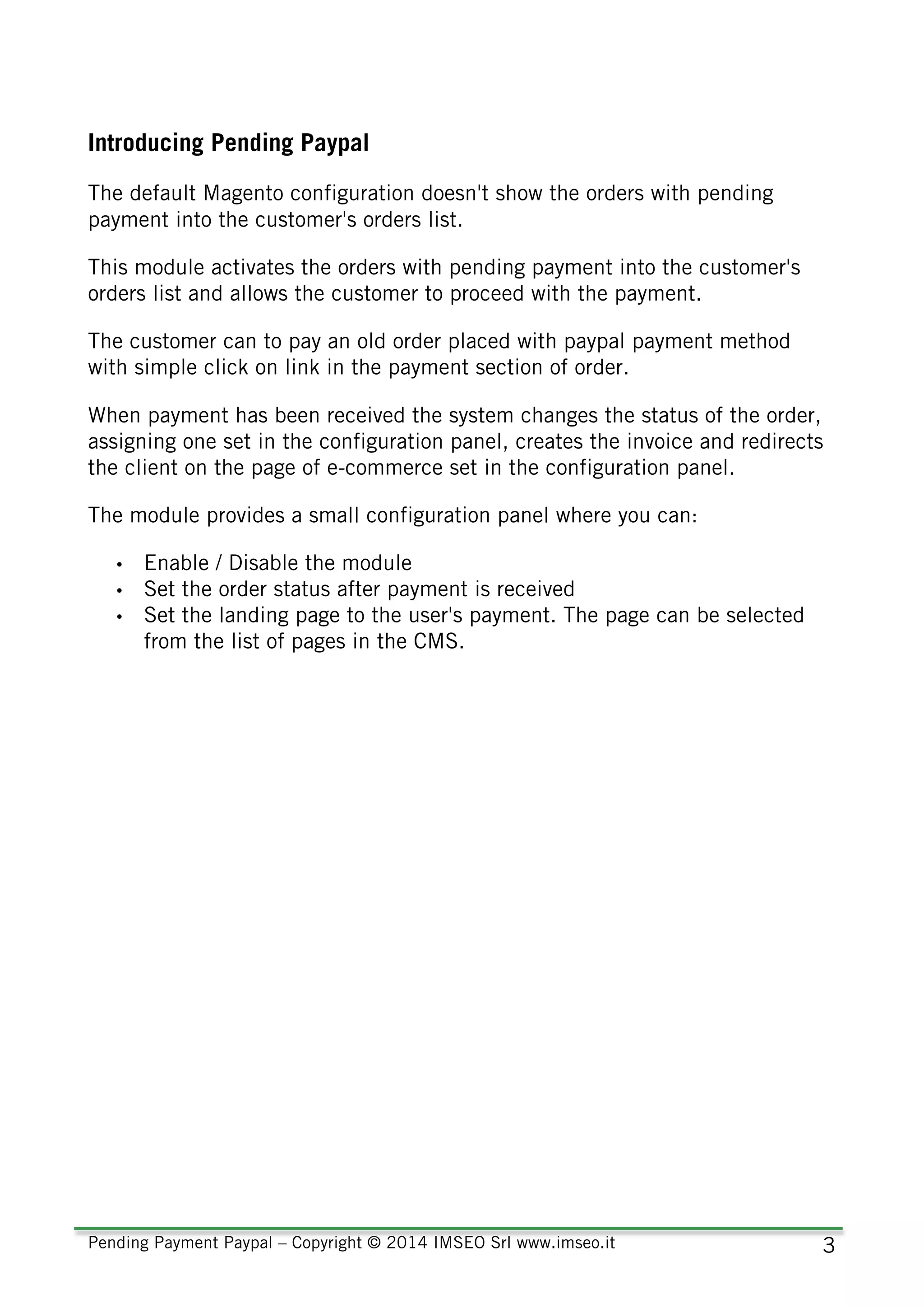Pending Payment Paypal – Copyright © 2014 IMSEO Srl www.imseo.it 3
Introducing Pending Paypal
The default Magento configuration doesn't show the orders with pending
payment into the customer's orders list.
This module activates the orders with pending payment into the customer's
orders list and allows the customer to proceed with the payment.
The customer can to pay an old order placed with paypal payment method
with simple click on link in the payment section of order.
When payment has been received the system changes the status of the order,
assigning one set in the configuration panel, creates the invoice and redirects
the client on the page of e-commerce set in the configuration panel.
The module provides a small configuration panel where you can:
• Enable / Disable the module
• Set the order status after payment is received
• Set the landing page to the user's payment. The page can be selected
from the list of pages in the CMS.
 