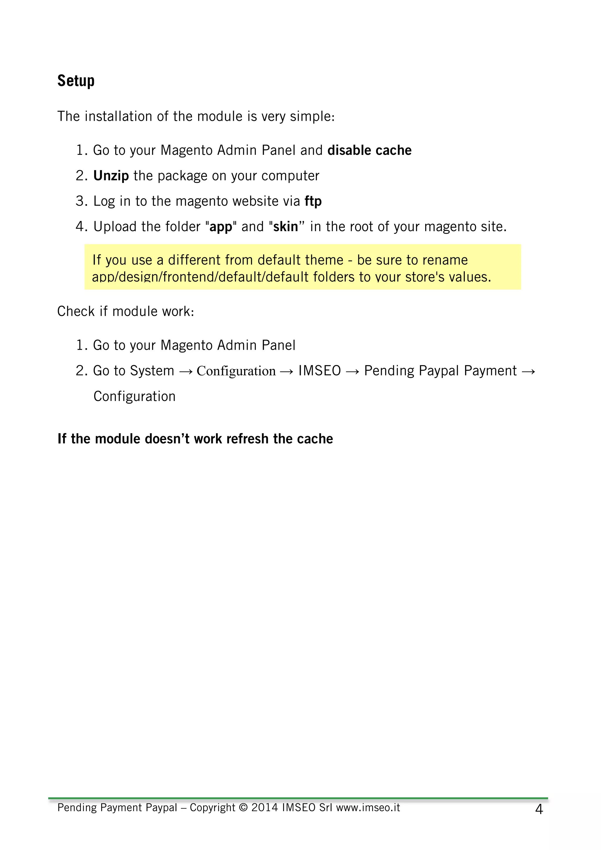 Pending Payment Paypal – Copyright © 2014 IMSEO Srl www.imseo.it 4
Setup
The installation of the module is very simple:
1. Go to your Magento Admin Panel and disable cache
2. Unzip the package on your computer
3. Log in to the magento website via ftp
4. Upload the folder "app" and "skin” in the root of your magento site.
Check if module work:
1. Go to your Magento Admin Panel
2. Go to System → Configuration → IMSEO → Pending Paypal Payment →
Configuration
If the module doesn’t work refresh the cache
If you use a different from default theme - be sure to rename
app/design/frontend/default/default folders to your store's values.
 