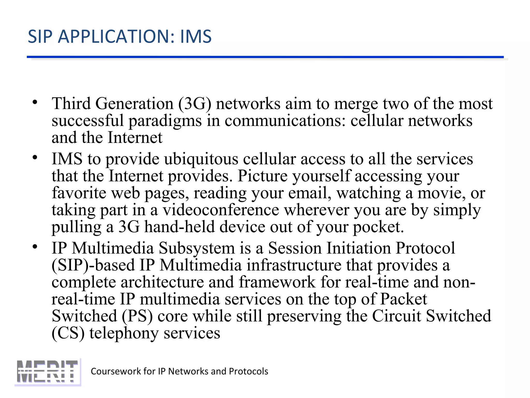 SIP APPLICATION: IMS
Coursework for IP Networks and Protocols
• Third Generation (3G) networks aim to merge two of the most
successful paradigms in communications: cellular networks
and the Internet
• IMS to provide ubiquitous cellular access to all the services
that the Internet provides. Picture yourself accessing your
favorite web pages, reading your email, watching a movie, or
taking part in a videoconference wherever you are by simply
pulling a 3G hand-held device out of your pocket.
• IP Multimedia Subsystem is a Session Initiation Protocol
(SIP)-based IP Multimedia infrastructure that provides a
complete architecture and framework for real-time and non-
real-time IP multimedia services on the top of Packet
Switched (PS) core while still preserving the Circuit Switched
(CS) telephony services
 