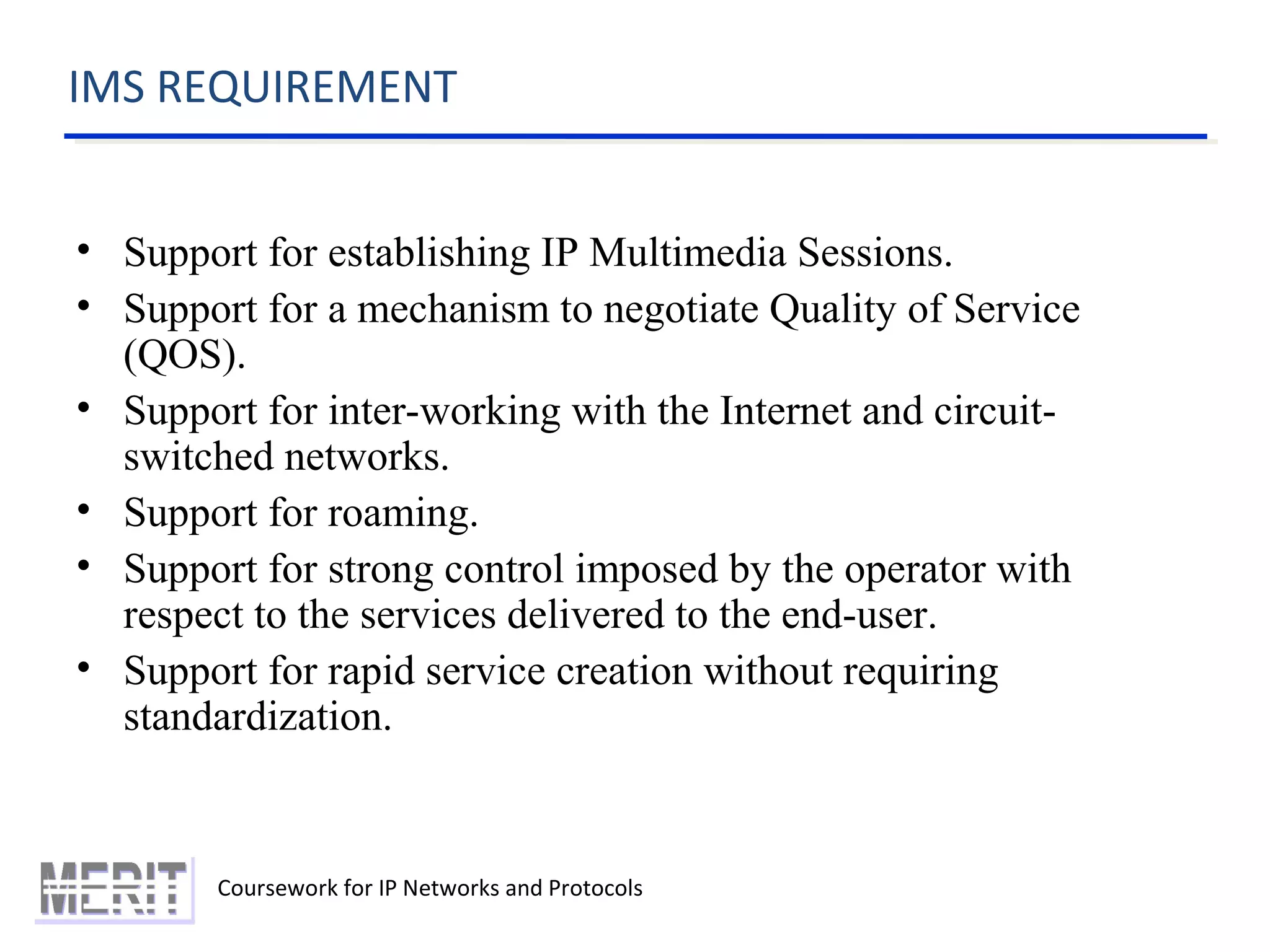 IMS REQUIREMENT
Coursework for IP Networks and Protocols
• Support for establishing IP Multimedia Sessions.
• Support for a mechanism to negotiate Quality of Service
(QOS).
• Support for inter-working with the Internet and circuit-
switched networks.
• Support for roaming.
• Support for strong control imposed by the operator with
respect to the services delivered to the end-user.
• Support for rapid service creation without requiring
standardization.
 