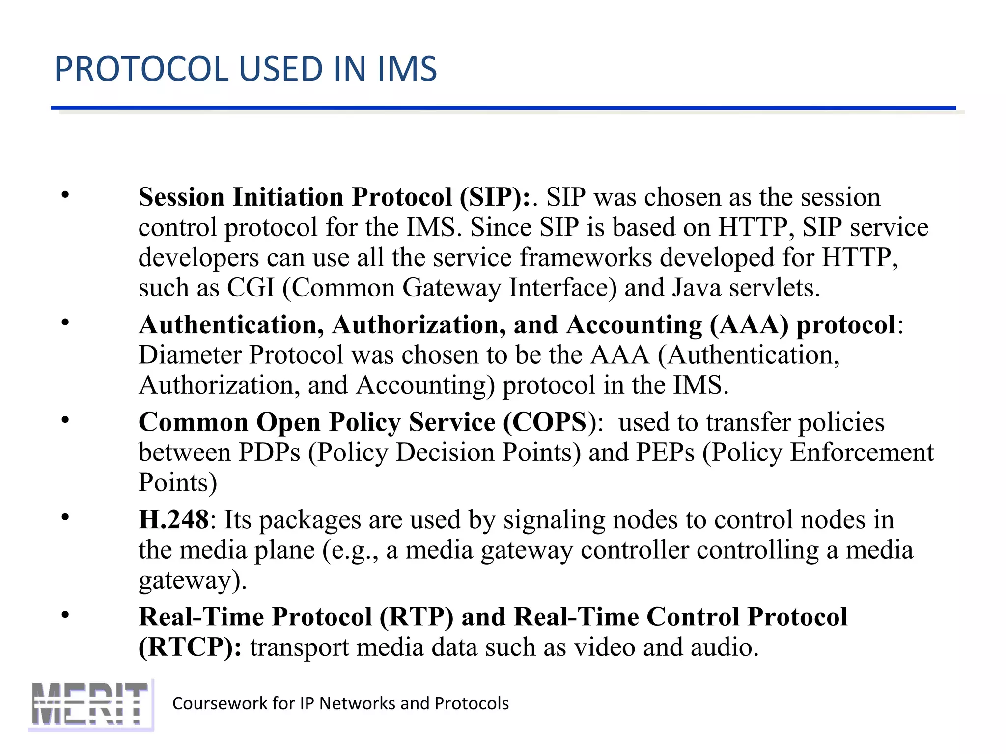 PROTOCOL USED IN IMS
Coursework for IP Networks and Protocols
• Session Initiation Protocol (SIP):. SIP was chosen as the session
control protocol for the IMS. Since SIP is based on HTTP, SIP service
developers can use all the service frameworks developed for HTTP,
such as CGI (Common Gateway Interface) and Java servlets.
• Authentication, Authorization, and Accounting (AAA) protocol:
Diameter Protocol was chosen to be the AAA (Authentication,
Authorization, and Accounting) protocol in the IMS.
• Common Open Policy Service (COPS): used to transfer policies
between PDPs (Policy Decision Points) and PEPs (Policy Enforcement
Points)
• H.248: Its packages are used by signaling nodes to control nodes in
the media plane (e.g., a media gateway controller controlling a media
gateway).
• Real-Time Protocol (RTP) and Real-Time Control Protocol
(RTCP): transport media data such as video and audio.
 