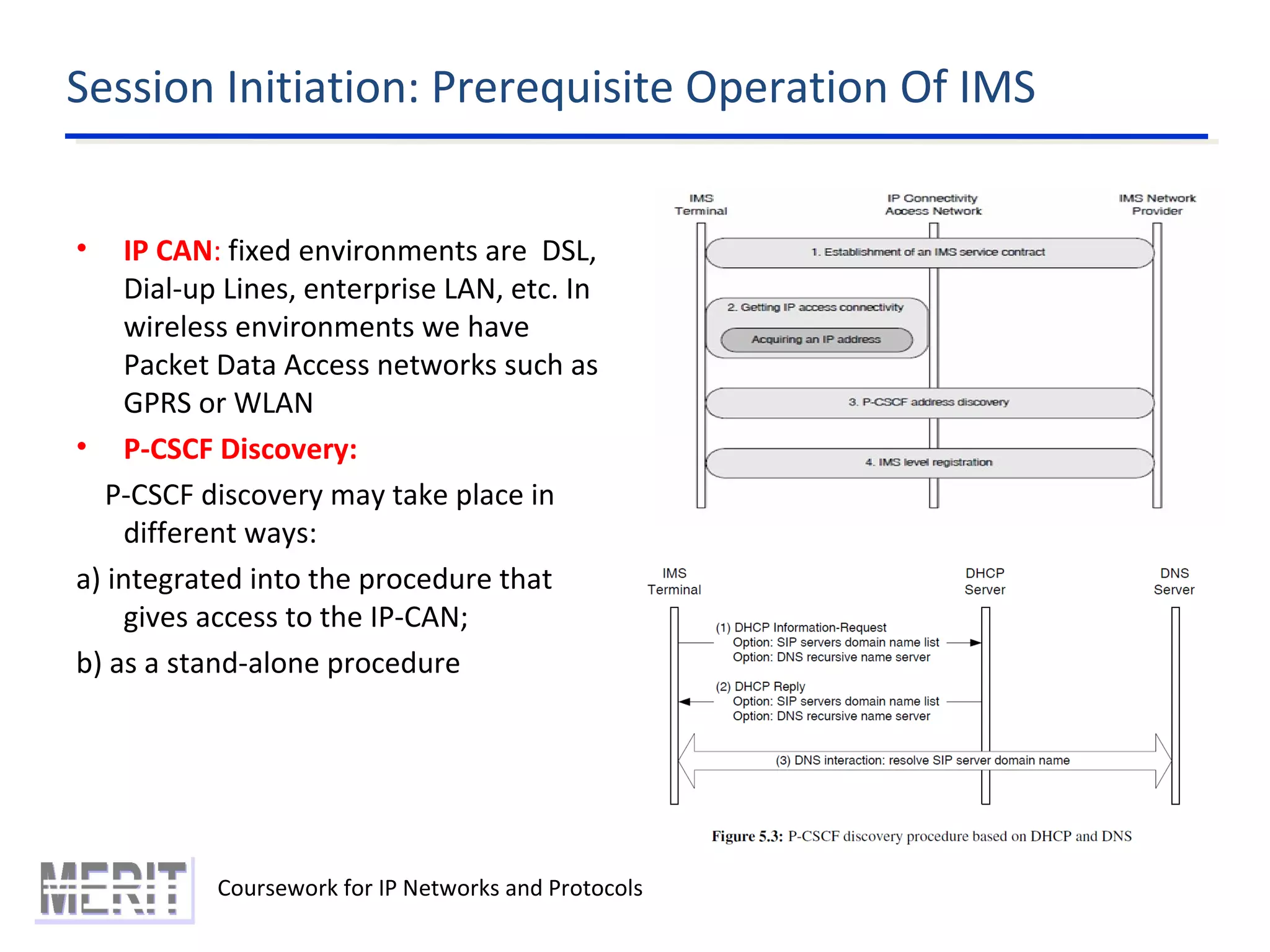 Session Initiation: Prerequisite Operation Of IMS
Coursework for IP Networks and Protocols
• IP CAN: fixed environments are DSL,
Dial-up Lines, enterprise LAN, etc. In
wireless environments we have
Packet Data Access networks such as
GPRS or WLAN
• P-CSCF Discovery:
P-CSCF discovery may take place in
different ways:
a) integrated into the procedure that
gives access to the IP-CAN;
b) as a stand-alone procedure
 