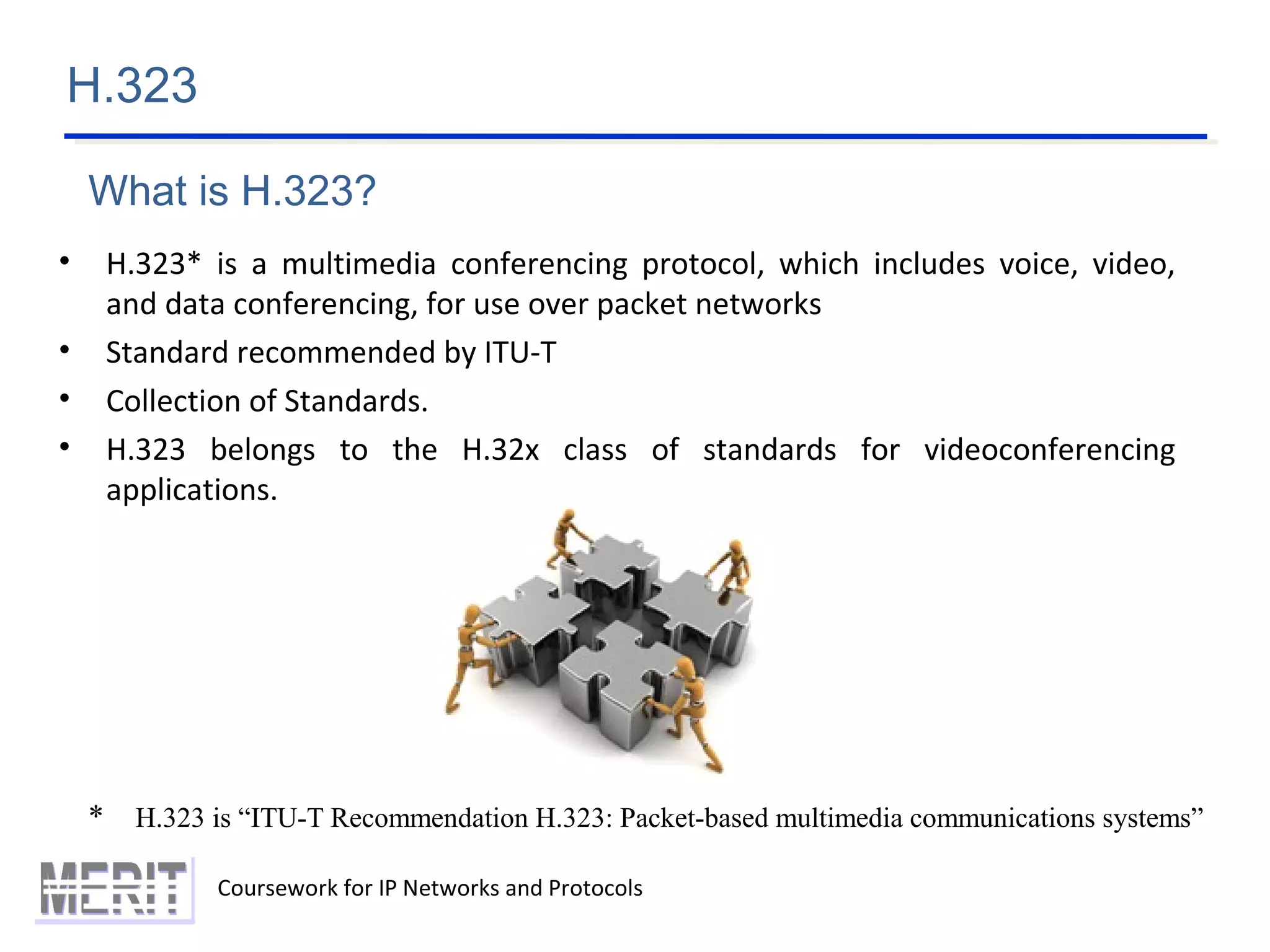 H.323
Coursework for IP Networks and Protocols
• H.323* is a multimedia conferencing protocol, which includes voice, video,
and data conferencing, for use over packet networks
• Standard recommended by ITU-T
• Collection of Standards.
• H.323 belongs to the H.32x class of standards for videoconferencing
applications.
* H.323 is “ITU-T Recommendation H.323: Packet-based multimedia communications systems”
What is H.323?
 