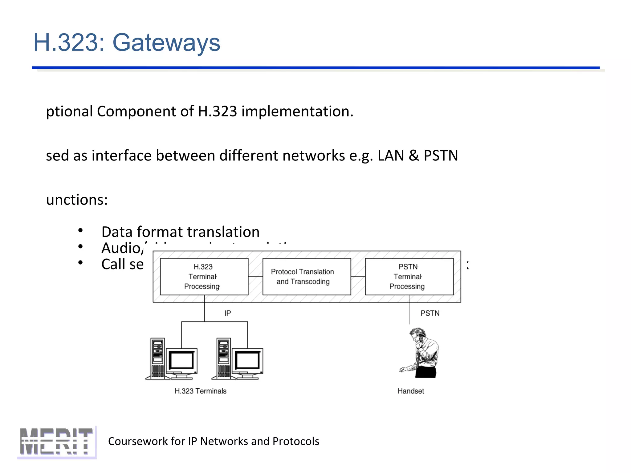 H.323: Gateways
Coursework for IP Networks and Protocols
ptional Component of H.323 implementation.
sed as interface between different networks e.g. LAN & PSTN
unctions:
• Data format translation
• Audio/video codec translation
• Call setup, termination from both sides of the network
 