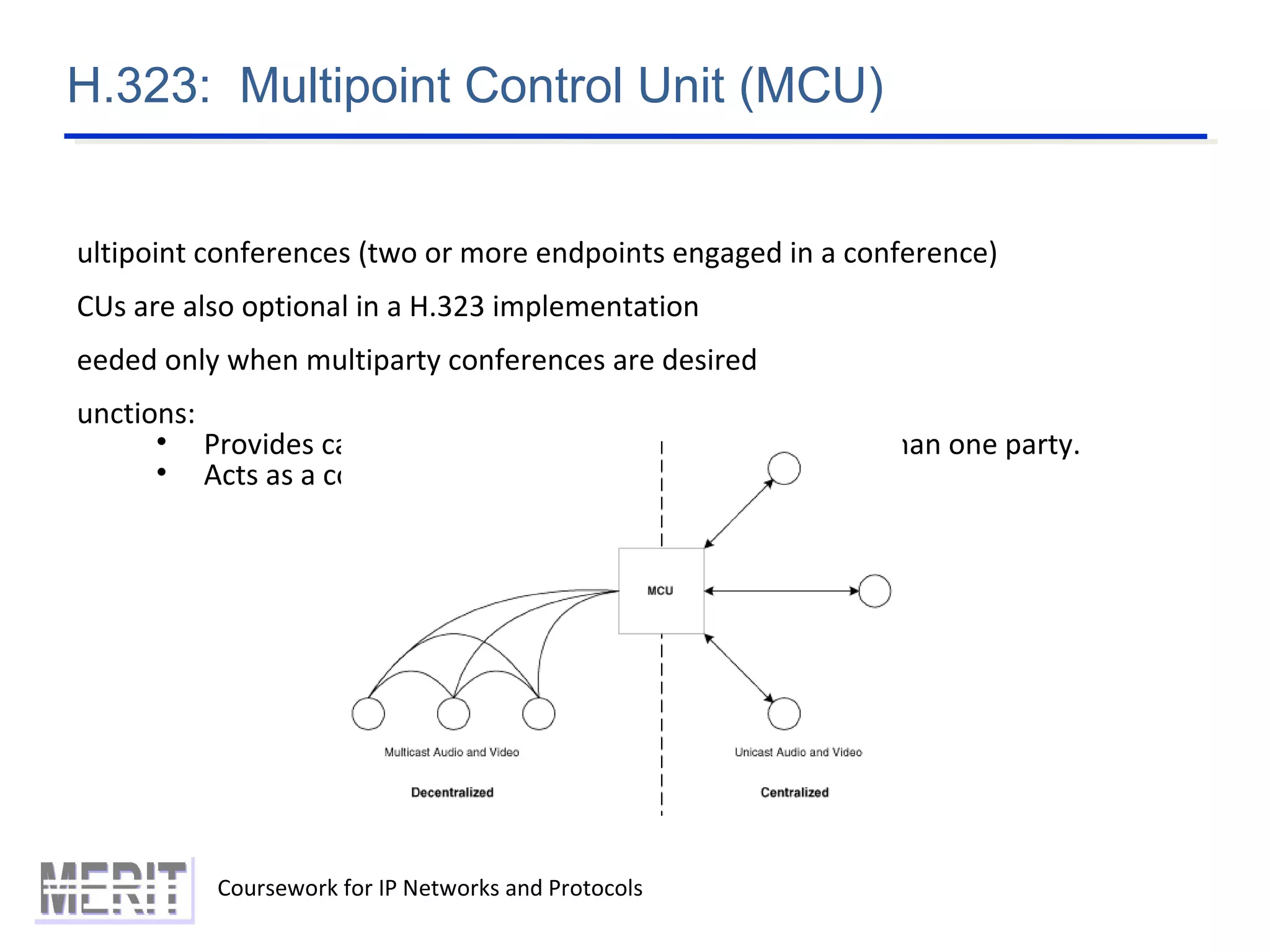 H.323: Multipoint Control Unit (MCU)
Coursework for IP Networks and Protocols
ultipoint conferences (two or more endpoints engaged in a conference)
CUs are also optional in a H.323 implementation
eeded only when multiparty conferences are desired
unctions:
• Provides capability of video-conferencing with more than one party.
• Acts as a coordinator of multiparty conferences
 