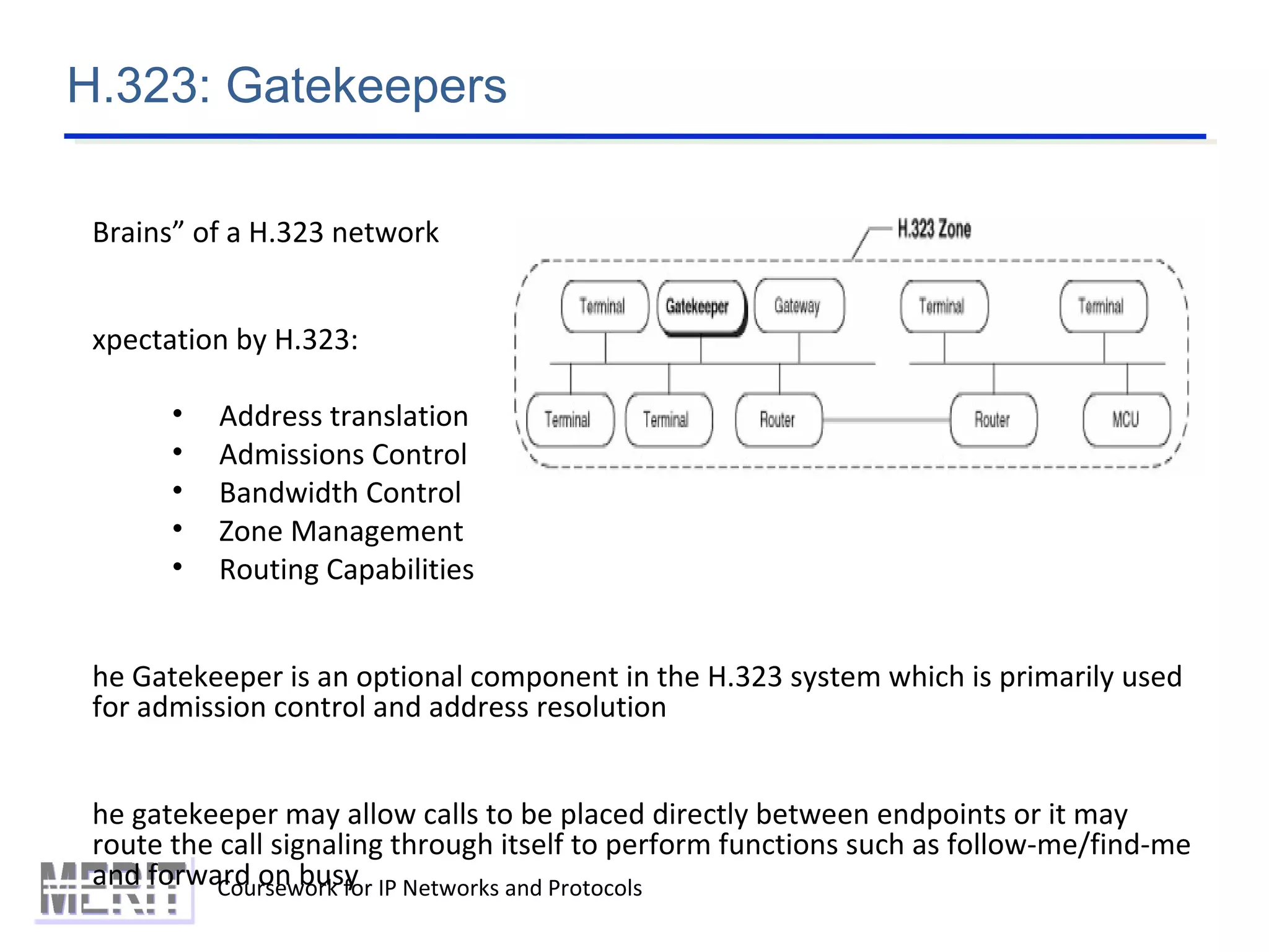 H.323: Gatekeepers
Coursework for IP Networks and Protocols
Brains” of a H.323 network
xpectation by H.323:
• Address translation
• Admissions Control
• Bandwidth Control
• Zone Management
• Routing Capabilities
he Gatekeeper is an optional component in the H.323 system which is primarily used
for admission control and address resolution
he gatekeeper may allow calls to be placed directly between endpoints or it may
route the call signaling through itself to perform functions such as follow-me/find-me
and forward on busy
 