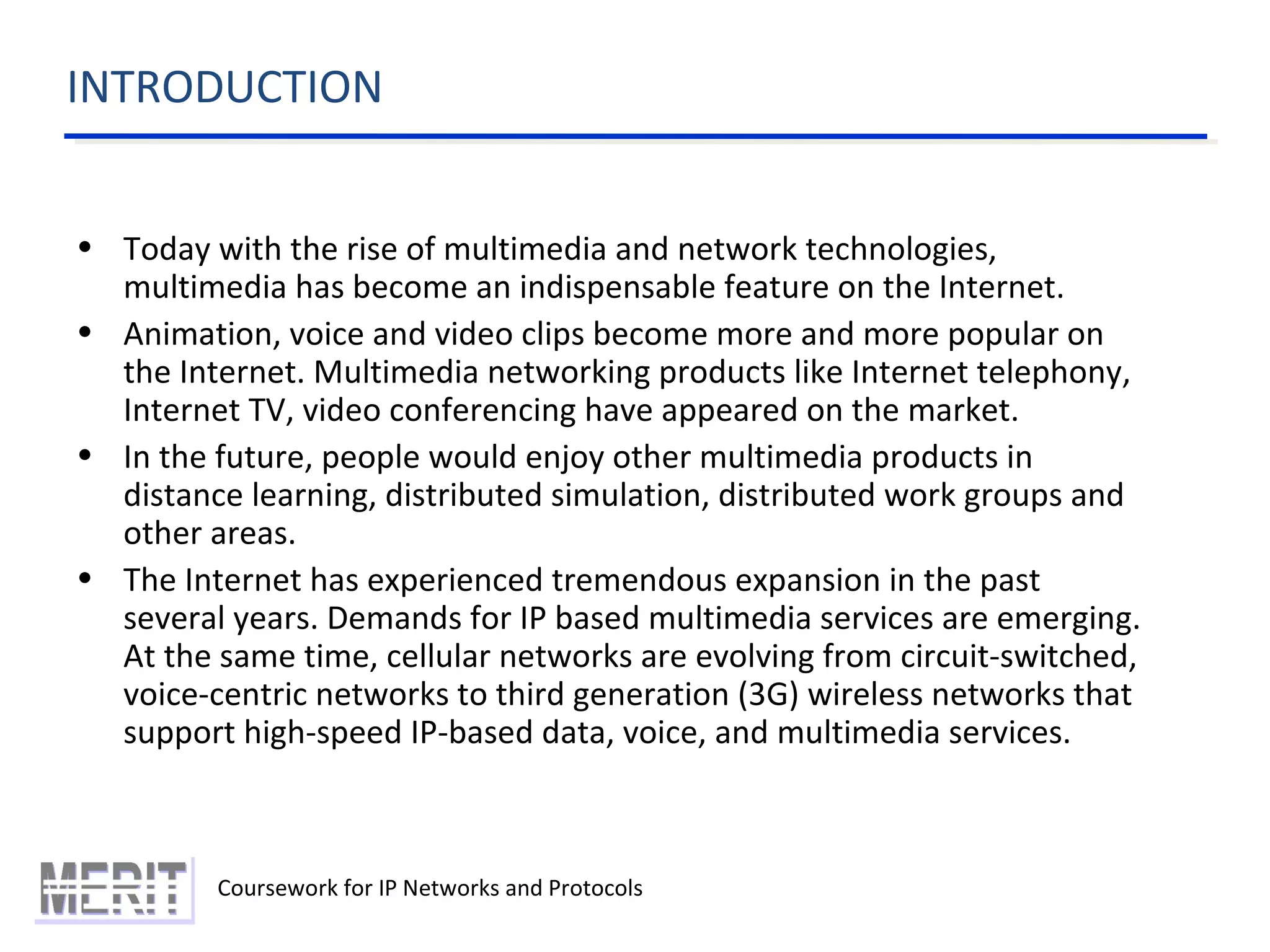 INTRODUCTION
Coursework for IP Networks and Protocols
• Today with the rise of multimedia and network technologies,
multimedia has become an indispensable feature on the Internet.
• Animation, voice and video clips become more and more popular on
the Internet. Multimedia networking products like Internet telephony,
Internet TV, video conferencing have appeared on the market.
• In the future, people would enjoy other multimedia products in
distance learning, distributed simulation, distributed work groups and
other areas.
• The Internet has experienced tremendous expansion in the past
several years. Demands for IP based multimedia services are emerging.
At the same time, cellular networks are evolving from circuit-switched,
voice-centric networks to third generation (3G) wireless networks that
support high-speed IP-based data, voice, and multimedia services.
 