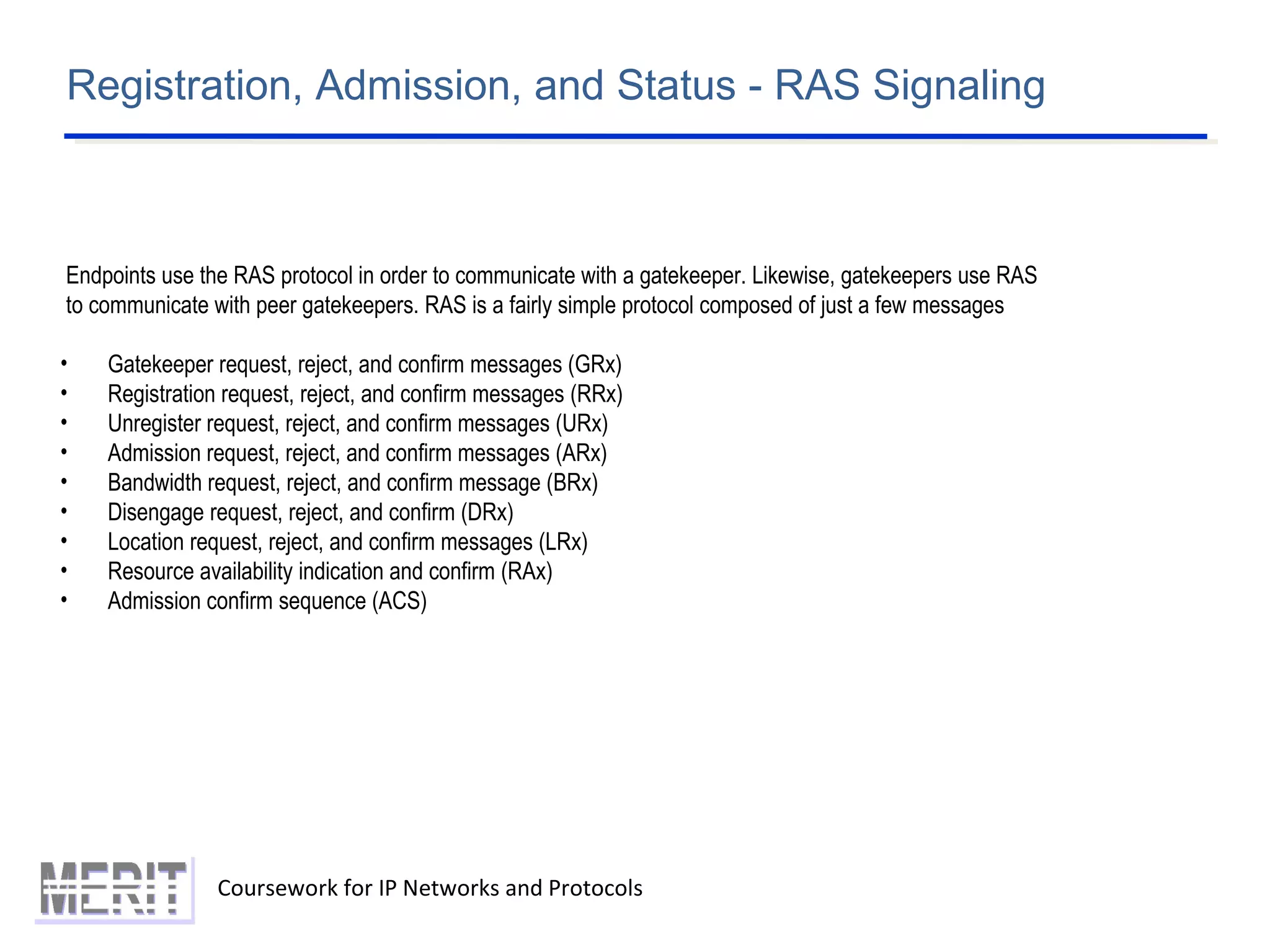 Registration, Admission, and Status - RAS Signaling
Coursework for IP Networks and Protocols
Endpoints use the RAS protocol in order to communicate with a gatekeeper. Likewise, gatekeepers use RAS
to communicate with peer gatekeepers. RAS is a fairly simple protocol composed of just a few messages
• Gatekeeper request, reject, and confirm messages (GRx)
• Registration request, reject, and confirm messages (RRx)
• Unregister request, reject, and confirm messages (URx)
• Admission request, reject, and confirm messages (ARx)
• Bandwidth request, reject, and confirm message (BRx)
• Disengage request, reject, and confirm (DRx)
• Location request, reject, and confirm messages (LRx)
• Resource availability indication and confirm (RAx)
• Admission confirm sequence (ACS)
 