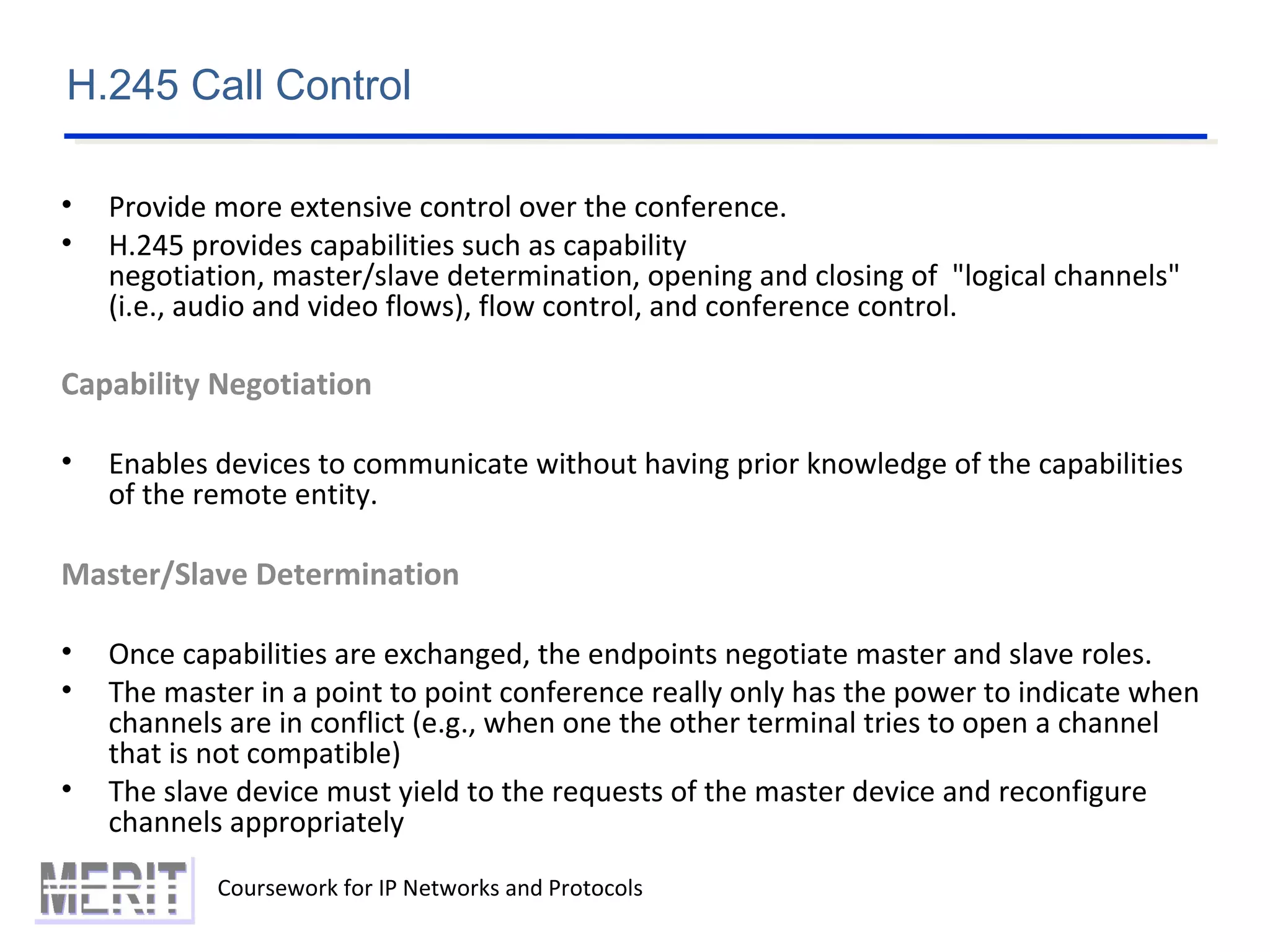 Coursework for IP Networks and Protocols
H.245 Call Control
• Provide more extensive control over the conference.
• H.245 provides capabilities such as capability
negotiation, master/slave determination, opening and closing of "logical channels"
(i.e., audio and video flows), flow control, and conference control.
Capability Negotiation
• Enables devices to communicate without having prior knowledge of the capabilities
of the remote entity.
Master/Slave Determination
• Once capabilities are exchanged, the endpoints negotiate master and slave roles.
• The master in a point to point conference really only has the power to indicate when
channels are in conflict (e.g., when one the other terminal tries to open a channel
that is not compatible)
• The slave device must yield to the requests of the master device and reconfigure
channels appropriately
 