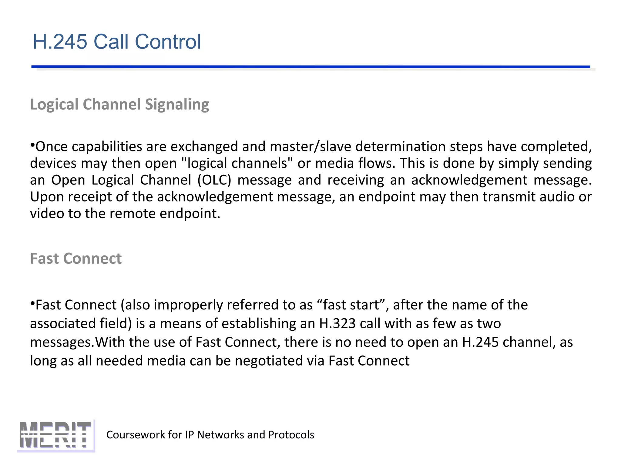 Coursework for IP Networks and Protocols
H.245 Call Control
Logical Channel Signaling
•Once capabilities are exchanged and master/slave determination steps have completed,
devices may then open "logical channels" or media flows. This is done by simply sending
an Open Logical Channel (OLC) message and receiving an acknowledgement message.
Upon receipt of the acknowledgement message, an endpoint may then transmit audio or
video to the remote endpoint.
Fast Connect
•Fast Connect (also improperly referred to as “fast start”, after the name of the
associated field) is a means of establishing an H.323 call with as few as two
messages.With the use of Fast Connect, there is no need to open an H.245 channel, as
long as all needed media can be negotiated via Fast Connect
 