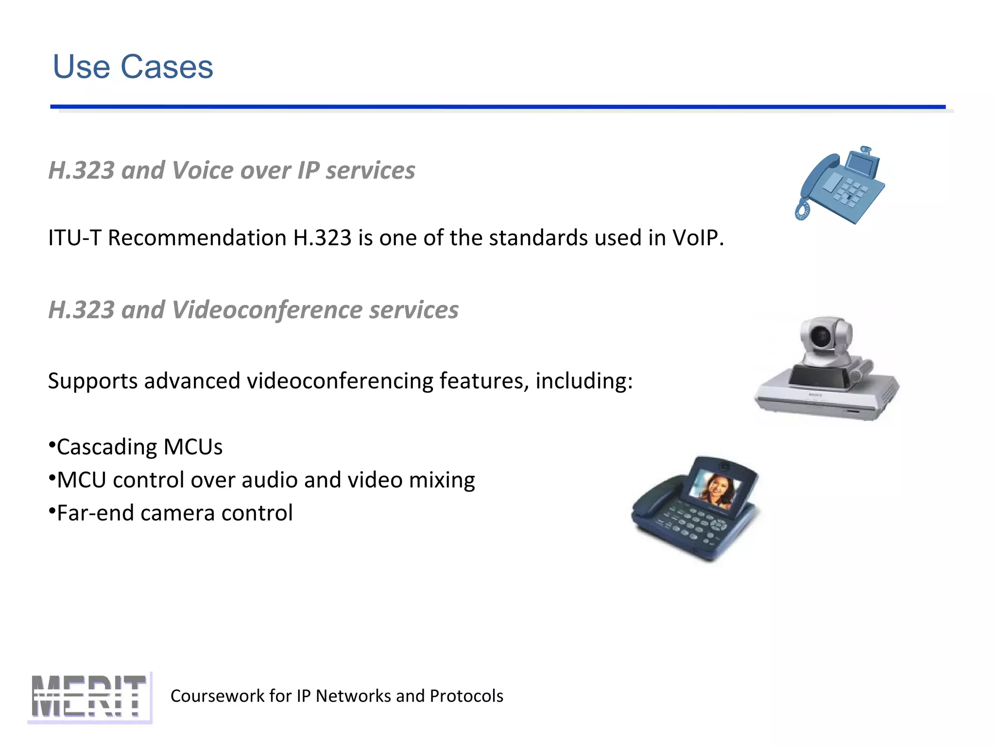 Coursework for IP Networks and Protocols
Use Cases
H.323 and Voice over IP services
ITU-T Recommendation H.323 is one of the standards used in VoIP.
H.323 and Videoconference services
Supports advanced videoconferencing features, including:
•Cascading MCUs
•MCU control over audio and video mixing
•Far-end camera control
 