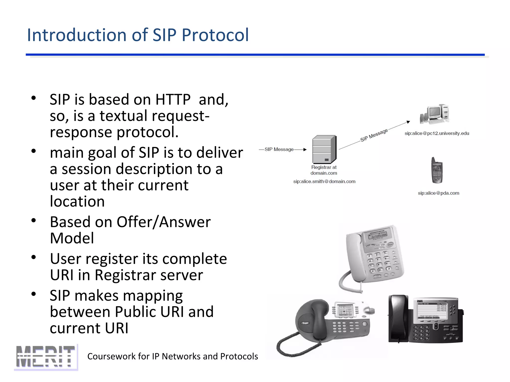 Introduction of SIP Protocol
Coursework for IP Networks and Protocols
• SIP is based on HTTP and,
so, is a textual request-
response protocol.
• main goal of SIP is to deliver
a session description to a
user at their current
location
• Based on Offer/Answer
Model
• User register its complete
URI in Registrar server
• SIP makes mapping
between Public URI and
current URI
 