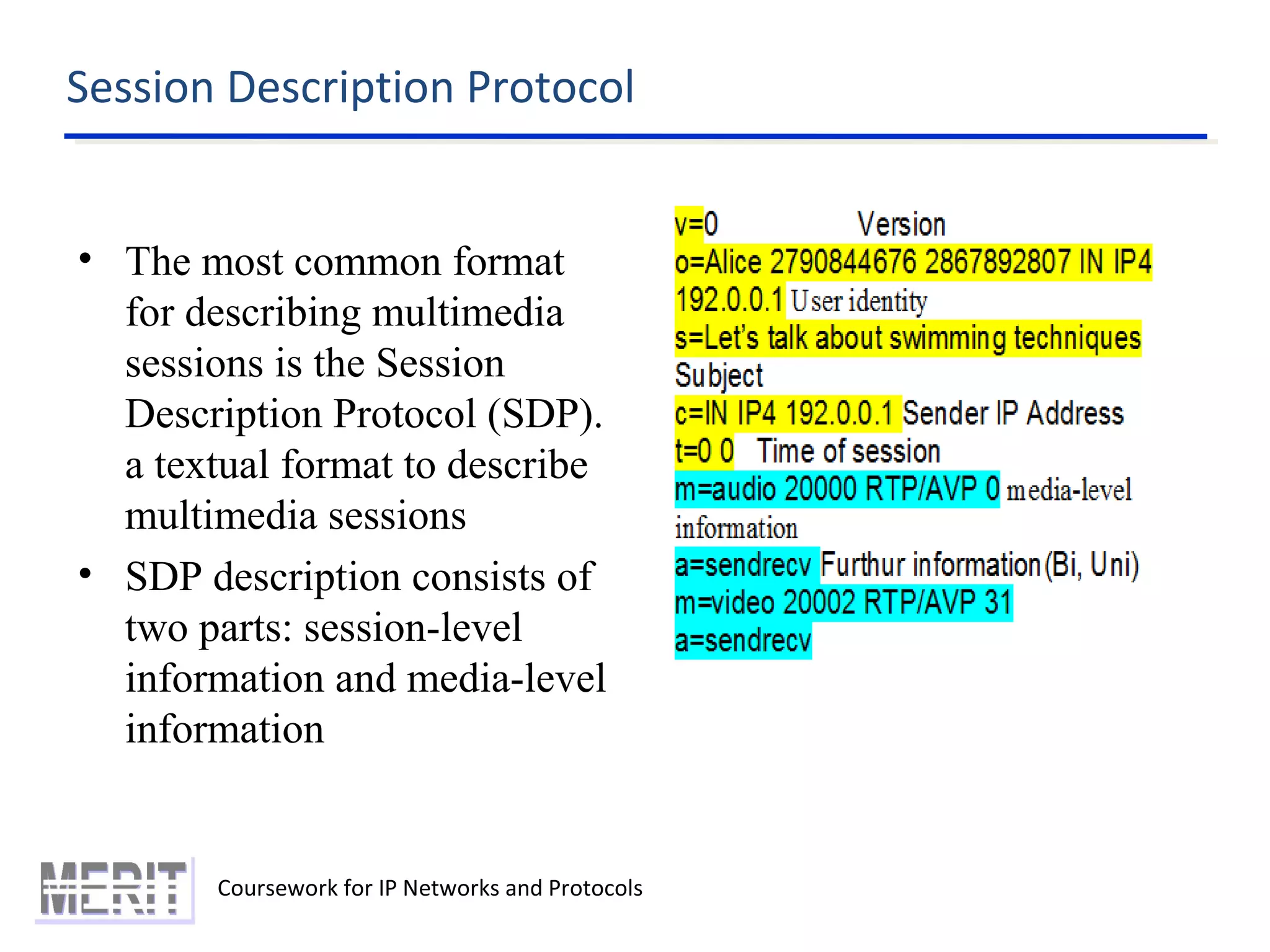 Session Description Protocol
Coursework for IP Networks and Protocols
• The most common format
for describing multimedia
sessions is the Session
Description Protocol (SDP).
a textual format to describe
multimedia sessions
• SDP description consists of
two parts: session-level
information and media-level
information
 