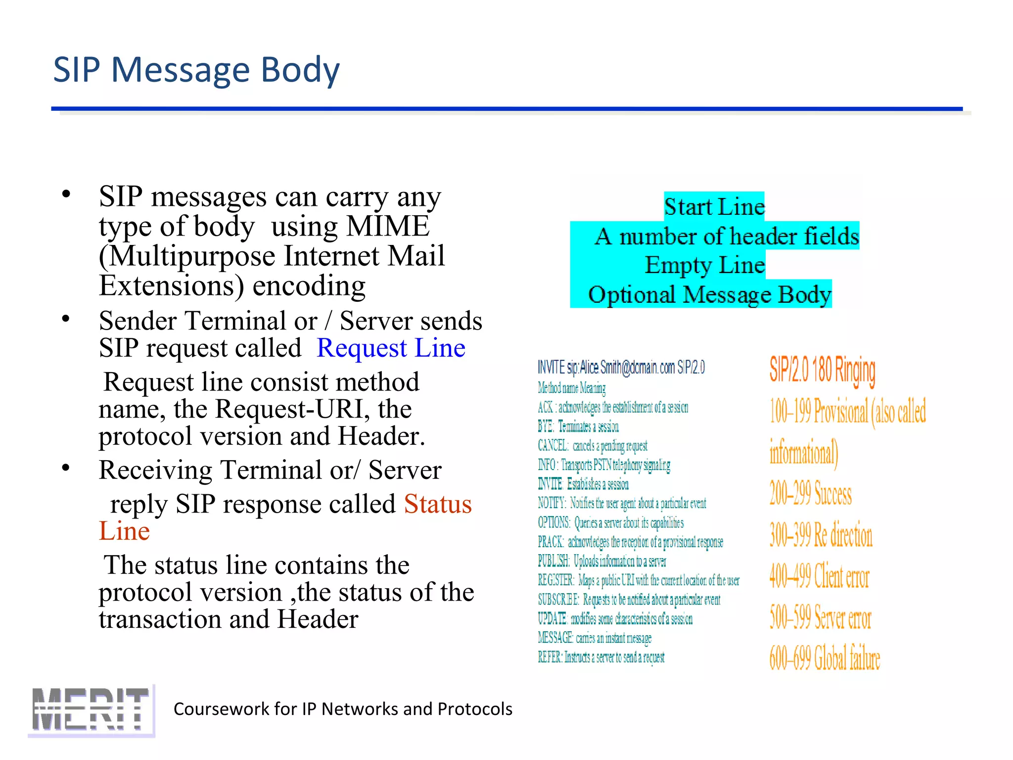 SIP Message Body
Coursework for IP Networks and Protocols
• SIP messages can carry any
type of body using MIME
(Multipurpose Internet Mail
Extensions) encoding
• Sender Terminal or / Server sends
SIP request called Request Line
Request line consist method
name, the Request-URI, the
protocol version and Header.
• Receiving Terminal or/ Server
reply SIP response called Status
Line
The status line contains the
protocol version ,the status of the
transaction and Header
 
