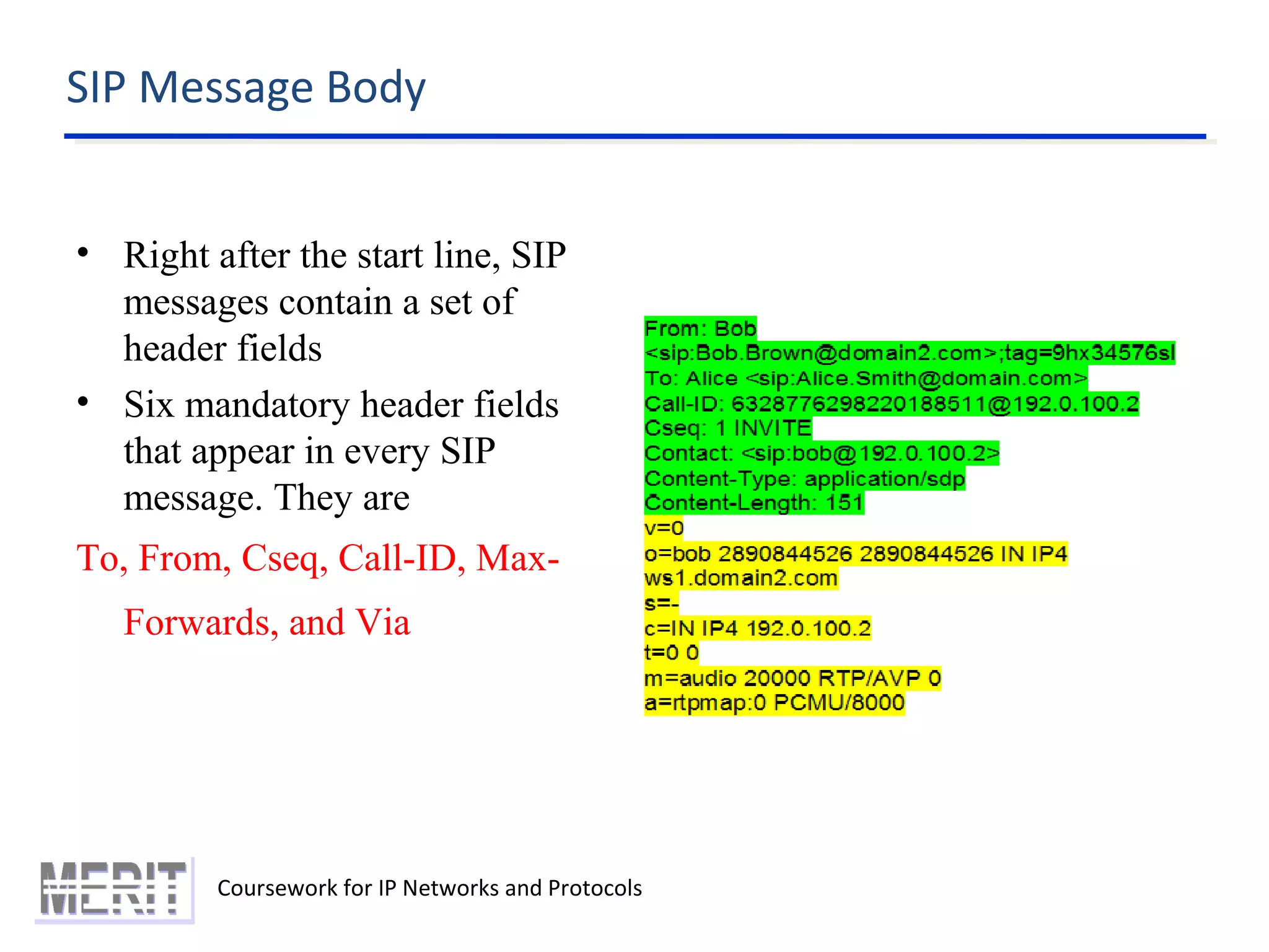 SIP Message Body
Coursework for IP Networks and Protocols
• Right after the start line, SIP
messages contain a set of
header fields
• Six mandatory header fields
that appear in every SIP
message. They are
To, From, Cseq, Call-ID, Max-
Forwards, and Via
 