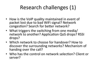 Research	
  challenges	
  (1)	
  
•  How	
  is	
  the	
  VoIP	
  quality	
  maintained	
  in	
  event	
  of	
  
   packet	
  lost	
  due	
  to	
  bad	
  WiFi	
  signal?	
  Network	
  
   conges5on?	
  Search	
  for	
  beZer	
  network?	
  
•  What	
  triggers	
  the	
  switching	
  from	
  one	
  media/
   network	
  to	
  another?	
  Applica5on	
  QoS	
  drops?	
  RSSI	
  
   drops?	
  
•  Which	
  network	
  to	
  choose	
  for	
  handover?	
  How	
  to	
  
   discover	
  the	
  surrounding	
  networks?	
  Mechanism	
  of	
  
   handing	
  over	
  the	
  call?	
  	
  	
  
•  Who	
  has	
  the	
  control	
  on	
  network	
  selec5on?	
  Client	
  or	
  
   server?	
  
 
