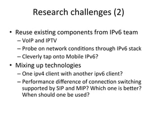 Research	
  challenges	
  (2)	
  

•  Reuse	
  exis5ng	
  components	
  from	
  IPv6	
  team	
  
   –  VoIP	
  and	
  IPTV	
  
   –  Probe	
  on	
  network	
  condi5ons	
  through	
  IPv6	
  stack	
  
   –  Cleverly	
  tap	
  onto	
  Mobile	
  IPv6?	
  
•  Mixing	
  up	
  technologies	
  
   –  One	
  ipv4	
  client	
  with	
  another	
  ipv6	
  client?	
  
   –  Performance	
  diﬀerence	
  of	
  connec5on	
  switching	
  
        supported	
  by	
  SIP	
  and	
  MIP?	
  Which	
  one	
  is	
  beZer?	
  
        When	
  should	
  one	
  be	
  used?	
  
   	
  
 