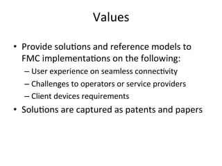 Values	
  

•  Provide	
  solu5ons	
  and	
  reference	
  models	
  to	
  
   FMC	
  implementa5ons	
  on	
  the	
  following:	
  
   –  User	
  experience	
  on	
  seamless	
  connec5vity	
  
   –  Challenges	
  to	
  operators	
  or	
  service	
  providers	
  
   –  Client	
  devices	
  requirements	
  	
  
•  Solu5ons	
  are	
  captured	
  as	
  patents	
  and	
  papers	
  
 