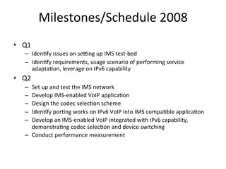 Milestones/Schedule	
  2008	
  
•  Q1	
  
     –  Iden5fy	
  issues	
  on	
  sefng	
  up	
  IMS	
  test-­‐bed	
  
     –  Iden5fy	
  requirements,	
  usage	
  scenario	
  of	
  performing	
  service	
  
        adapta5on,	
  leverage	
  on	
  IPv6	
  capability	
  	
  
•  Q2	
  
     –  Set	
  up	
  and	
  test	
  the	
  IMS	
  network	
  
     –  Develop	
  IMS-­‐enabled	
  VoIP	
  applica5on	
  	
  
     –  Design	
  the	
  codec	
  selec5on	
  scheme	
  
     –  Iden5fy	
  por5ng	
  works	
  on	
  IPv6	
  VoIP	
  into	
  IMS	
  compa5ble	
  applica5on	
  
     –  Develop	
  an	
  IMS-­‐enabled	
  VoIP	
  integrated	
  with	
  IPv6	
  capability,	
  
        demonstra5ng	
  codec	
  selec5on	
  and	
  device	
  switching	
  
     –  Conduct	
  performance	
  measurement	
  	
  
 
