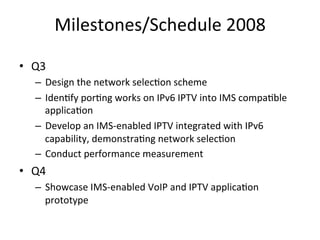 Milestones/Schedule	
  2008	
  

•  Q3	
  
    –  Design	
  the	
  network	
  selec5on	
  scheme	
  
    –  Iden5fy	
  por5ng	
  works	
  on	
  IPv6	
  IPTV	
  into	
  IMS	
  compa5ble	
  
       applica5on	
  
    –  Develop	
  an	
  IMS-­‐enabled	
  IPTV	
  integrated	
  with	
  IPv6	
  
       capability,	
  demonstra5ng	
  network	
  selec5on	
  
    –  Conduct	
  performance	
  measurement	
  	
  
•  Q4	
  
    –  Showcase	
  IMS-­‐enabled	
  VoIP	
  and	
  IPTV	
  applica5on	
  
       prototype	
  	
  
 