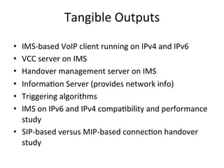 Tangible	
  Outputs	
  

•  IMS-­‐based	
  VoIP	
  client	
  running	
  on	
  IPv4	
  and	
  IPv6	
  
•  VCC	
  server	
  on	
  IMS	
  
•  Handover	
  management	
  server	
  on	
  IMS	
  
•  Informa5on	
  Server	
  (provides	
  network	
  info)	
  
•  Triggering	
  algorithms	
  
•  IMS	
  on	
  IPv6	
  and	
  IPv4	
  compa5bility	
  and	
  performance	
  
   study	
  
•  SIP-­‐based	
  versus	
  MIP-­‐based	
  connec5on	
  handover	
  
   study	
  
 
