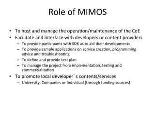 Role	
  of	
  MIMOS	
  
•  To	
  host	
  and	
  manage	
  the	
  opera5on/maintenance	
  of	
  the	
  CoE	
  
•  Facilitate	
  and	
  interface	
  with	
  developers	
  or	
  content	
  providers	
  
     –  To	
  provide	
  par5cipants	
  with	
  SDK	
  as	
  to	
  aid	
  their	
  developments	
  
     –  To	
  provide	
  sample	
  applica5ons	
  on	
  service	
  crea5on,	
  programming	
  
        advice	
  and	
  troubleshoo5ng	
  
     –  To	
  deﬁne	
  and	
  provide	
  test	
  plan	
  
     –  To	
  manage	
  the	
  project	
  from	
  implementa5on,	
  tes5ng	
  and	
  
        commercializa5on	
  	
  
•  To	
  promote	
  local	
  developer’s	
  contents/services	
  
     –  University,	
  Companies	
  or	
  Individual	
  (through	
  funding	
  sources)	
  
 