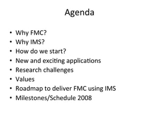 Agenda	
  

•    Why	
  FMC?	
  
•    Why	
  IMS?	
  
•    How	
  do	
  we	
  start?	
  
•    New	
  and	
  exci5ng	
  applica5ons	
  
•    Research	
  challenges	
  
•    Values	
  
•    Roadmap	
  to	
  deliver	
  FMC	
  using	
  IMS	
  
•    Milestones/Schedule	
  2008	
  
 
