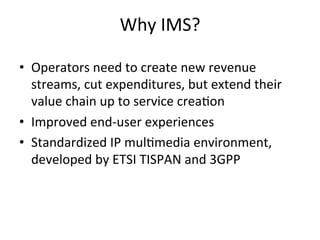 Why	
  IMS?	
  

•  Operators	
  need	
  to	
  create	
  new	
  revenue	
  
   streams,	
  cut	
  expenditures,	
  but	
  extend	
  their	
  
   value	
  chain	
  up	
  to	
  service	
  crea5on	
  
•  Improved	
  end-­‐user	
  experiences	
  	
  
•  Standardized	
  IP	
  mul5media	
  environment,	
  
   developed	
  by	
  ETSI	
  TISPAN	
  and	
  3GPP	
  
 
