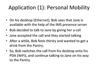 Applica5on	
  (1):	
  Personal	
  Mobility	
  

•  On	
  his	
  desktop	
  (Ethernet),	
  Bob	
  sees	
  that	
  Jane	
  is	
  
   available	
  with	
  the	
  help	
  of	
  the	
  IMS	
  presence	
  server	
  
•  Bob	
  decided	
  to	
  talk	
  to	
  Jane	
  by	
  giving	
  her	
  a	
  call	
  
•  Jane	
  accepted	
  the	
  call	
  and	
  they	
  started	
  talking	
  
•  A`er	
  a	
  while,	
  Bob	
  feels	
  thirsty	
  and	
  wanted	
  to	
  get	
  a	
  
   drink	
  from	
  the	
  Pantry.	
  
•  So,	
  Bob	
  switches	
  the	
  call	
  from	
  his	
  desktop	
  onto	
  his	
  
   PDA	
  (WiFi),	
  and	
  con5nue	
  talking	
  to	
  Jane	
  on	
  his	
  way	
  
   to	
  the	
  Pantry.	
  	
  
 