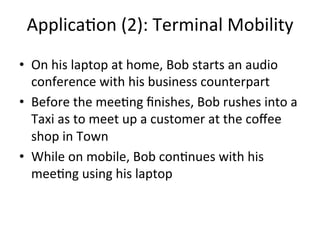 Applica5on	
  (2):	
  Terminal	
  Mobility	
  
•  On	
  his	
  laptop	
  at	
  home,	
  Bob	
  starts	
  an	
  audio	
  
   conference	
  with	
  his	
  business	
  counterpart	
  
•  Before	
  the	
  mee5ng	
  ﬁnishes,	
  Bob	
  rushes	
  into	
  a	
  
   Taxi	
  as	
  to	
  meet	
  up	
  a	
  customer	
  at	
  the	
  coﬀee	
  
   shop	
  in	
  Town	
  
•  While	
  on	
  mobile,	
  Bob	
  con5nues	
  with	
  his	
  
   mee5ng	
  using	
  his	
  laptop	
  
 