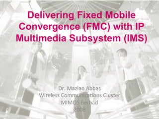 Delivering Fixed Mobile
Convergence (FMC) with IP
Multimedia Subsystem (IMS)	
  




            Dr.	
  Mazlan	
  Abbas	
  
     Wireless	
  Communica5ons	
  Cluster	
  
                 MIMOS	
  Berhad	
  
                     2008	
  
 