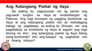 Ang Katangiang Pisikal ng Asya
Sa araling ito, pagtutuunan mo ng pansin ang
pag-aaral tungkol sa Asya na kinabibilangan ng
Pilipinas. Ang mga konsepto ng pagiging kontinente ng
Asya at ang katangiang pisikal nito ay mahalagang
bahagi ng pagtalakay sa araling ito. Simulan mo ang
paglalakbay sa kontinente ng Asya at sagutin ang mga
tanong na: Ano ang katangiang pisikal ng Asya bilang
isang kontinente? Ano ang batayan ng paghahati nito
sa limang rehiyon?
 