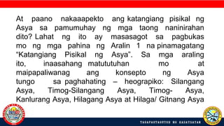 At paano nakaaapekto ang katangiang pisikal ng
Asya sa pamumuhay ng mga taong naninirahan
dito? Lahat ng ito ay masasagot sa pagbukas
mo ng mga pahina ng Aralin 1 na pinamagatang
“Katangiang Pisikal ng Asya”. Sa mga araling
ito, inaasahang matututuhan mo at
maipapaliwanag ang konsepto ng Asya
tungo sa paghahating – heograpiko: Silangang
Asya, Timog-Silangang Asya, Timog- Asya,
Kanlurang Asya, Hilagang Asya at Hilaga/ Gitnang Asya
.
 