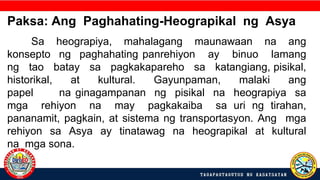 Paksa: Ang Paghahating-Heograpikal ng Asya
Sa heograpiya, mahalagang maunawaan na ang
konsepto ng paghahating panrehiyon ay binuo lamang
ng tao batay sa pagkakapareho sa katangiang, pisikal,
historikal, at kultural. Gayunpaman, malaki ang
papel na ginagampanan ng pisikal na heograpiya sa
mga rehiyon na may pagkakaiba sa uri ng tirahan,
pananamit, pagkain, at sistema ng transportasyon. Ang mga
rehiyon sa Asya ay tinatawag na heograpikal at kultural
na mga sona.
 