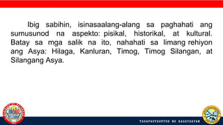 Ibig sabihin, isinasaalang-alang sa paghahati ang
sumusunod na aspekto: pisikal, historikal, at kultural.
Batay sa mga salik na ito, nahahati sa limang rehiyon
ang Asya: Hilaga, Kanluran, Timog, Timog Silangan, at
Silangang Asya.
 