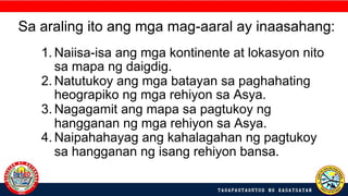 1. Naiisa-isa ang mga kontinente at lokasyon nito
sa mapa ng daigdig.
2. Natutukoy ang mga batayan sa paghahating
heograpiko ng mga rehiyon sa Asya.
3. Nagagamit ang mapa sa pagtukoy ng
hangganan ng mga rehiyon sa Asya.
4. Naipahahayag ang kahalagahan ng pagtukoy
sa hangganan ng isang rehiyon bansa.
Sa araling ito ang mga mag-aaral ay inaasahang:
 