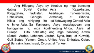 Ang Hilagang Asya ay binubuo ng mga bansang
dating Soviet Central Asia (Kazakhstan,
Kyrgyzstan, Tajikistan, Azerbaijan, Turkmenistan,
Uzbekistan, Georgia, Armenia), at Siberia.
Kilala ang rehiyong ito sa katawagang Central Asia
o Inner Asia. Sa Kanlurang Asya matatagpuan ang
hangganan ng mga kontinenteng Africa, Asya at
Europe. Dito nakalatag ang mga bansang Arabo
(Saudi Arabia, Lebanon, Jordan, Syria, Iraq at Kuwait),
Gulf States (Yemen, Oman, United Arab Emirates, Qatar,
at Bahrain), Iran, Israel, Cyprus, at Turkey.
 