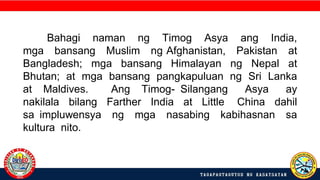 Bahagi naman ng Timog Asya ang India,
mga bansang Muslim ng Afghanistan, Pakistan at
Bangladesh; mga bansang Himalayan ng Nepal at
Bhutan; at mga bansang pangkapuluan ng Sri Lanka
at Maldives. Ang Timog- Silangang Asya ay
nakilala bilang Farther India at Little China dahil
sa impluwensya ng mga nasabing kabihasnan sa
kultura nito.
 